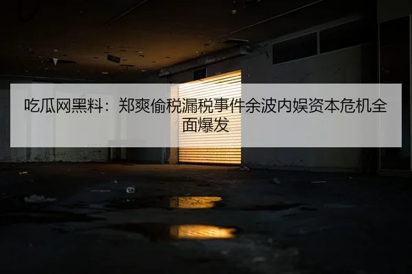 吃瓜网黑料：郑爽偷税漏税事件余波内娱资本危机全面爆发